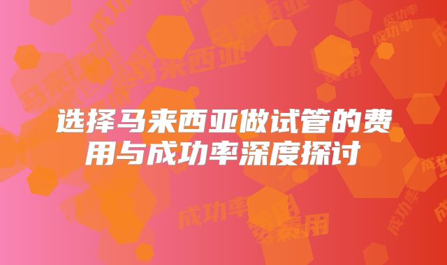 选择马来西亚做试管的费用与成功率深度探讨