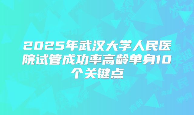 2025年武汉大学人民医院试管成功率高龄单身10个关键点