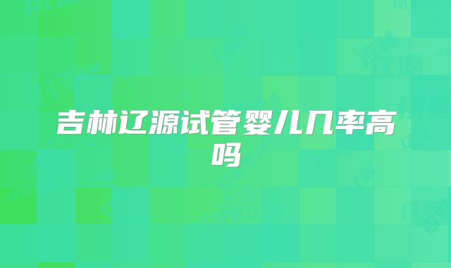吉林辽源试管婴儿几率高吗