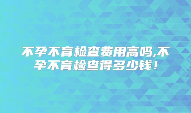 不孕不育检查费用高吗,不孕不育检查得多少钱！