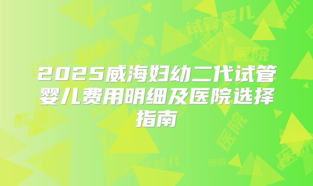 2025威海妇幼二代试管婴儿费用明细及医院选择指南