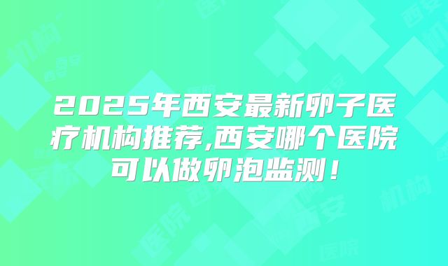 2025年西安最新卵子医疗机构推荐,西安哪个医院可以做卵泡监测!