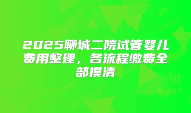 2025聊城二院试管婴儿费用整理，各流程缴费全部摸清