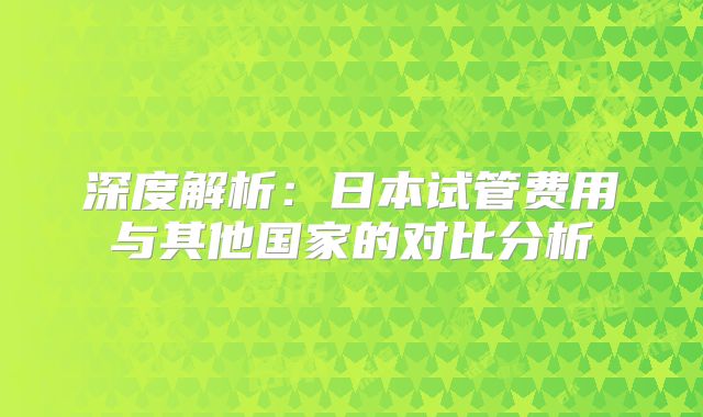 深度解析：日本试管费用与其他国家的对比分析