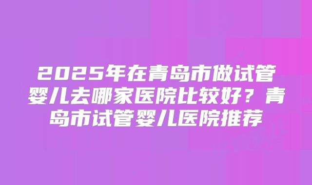 2025年在青岛市做试管婴儿去哪家医院比较好?青岛市试管婴儿医院推荐