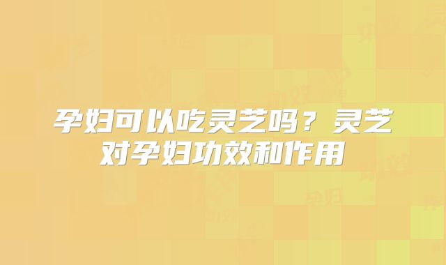 孕妇可以吃灵芝吗?灵芝对孕妇功效和作用