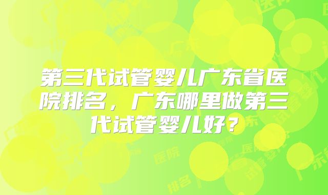 第三代试管婴儿广东省医院排名,广东哪里做第三代试管婴儿好?