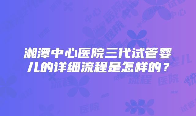 湘潭中心医院三代试管婴儿的详细流程是怎样的?