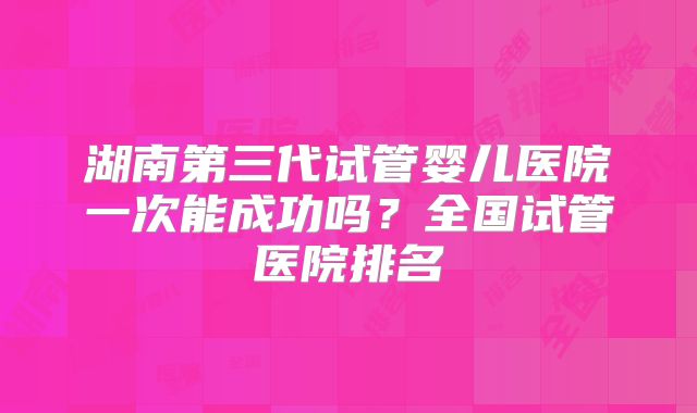 湖南第三代试管婴儿医院一次能成功吗？全国试管医院排名
