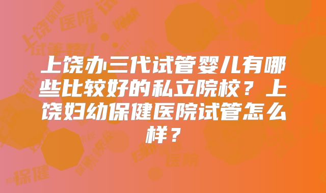 上饶办三代试管婴儿有哪些比较好的私立院校？上饶妇幼保健医院试管怎么样？