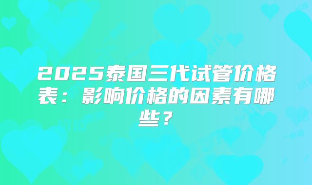 2025泰国三代试管价格表:影响价格的因素有哪些?
