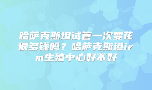 哈萨克斯坦试管一次要花很多钱吗？哈萨克斯坦irm生殖中心好不好