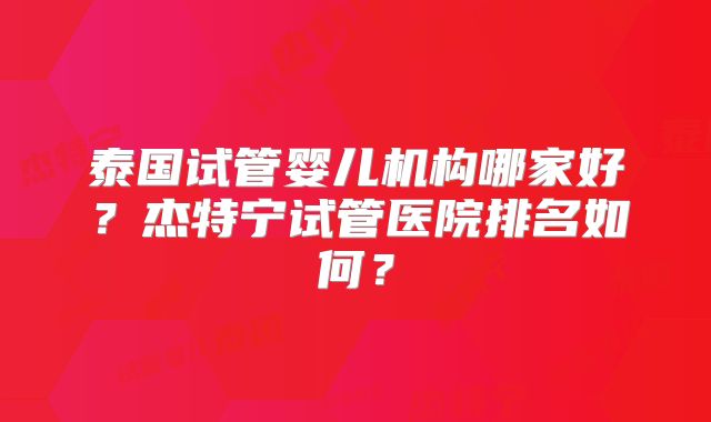 泰国试管婴儿机构哪家好？杰特宁试管医院排名如何？