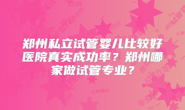 郑州私立试管婴儿比较好医院真实成功率?郑州哪家做试管专业?