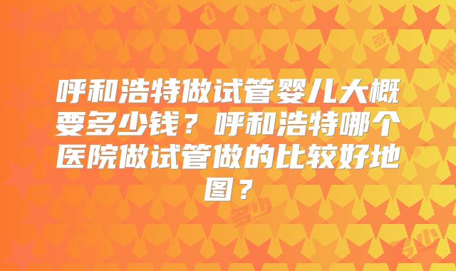 呼和浩特做试管婴儿大概要多少钱?呼和浩特哪个医院做试管做的比较好地图?