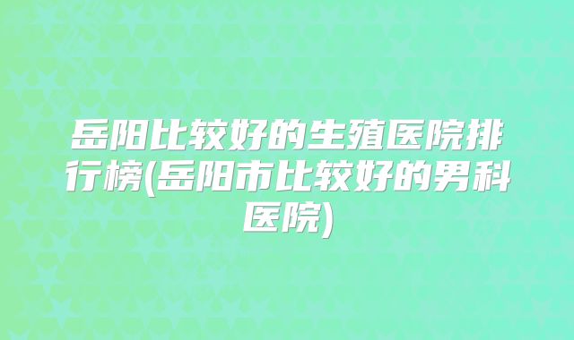 岳阳比较好的生殖医院排行榜(岳阳市比较好的男科医院)