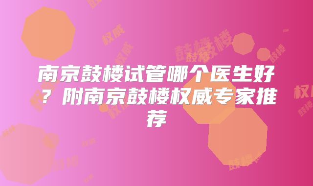 南京鼓楼试管哪个医生好？附南京鼓楼权威专家推荐