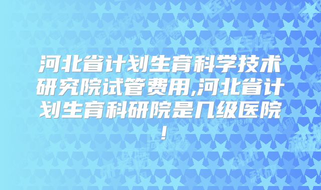 河北省计划生育科学技术研究院试管费用,河北省计划生育科研院是几级医院!