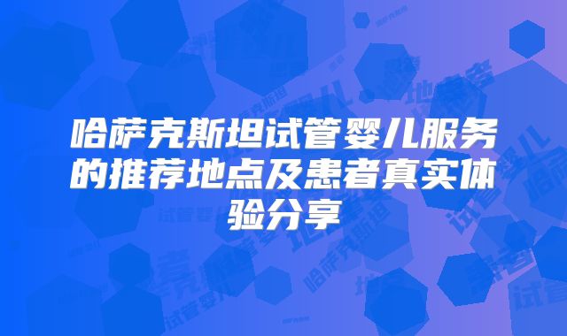 哈萨克斯坦试管婴儿服务的推荐地点及患者真实体验分享