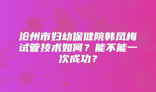 沧州市妇幼保健院韩凤梅试管技术如何？能不能一次成功？