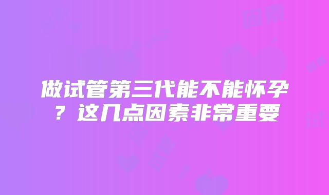 做试管第三代能不能怀孕？这几点因素非常重要