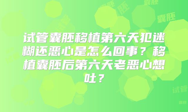 试管囊胚移植第六天犯迷糊还恶心是怎么回事?移植囊胚后第六天老恶心想吐?