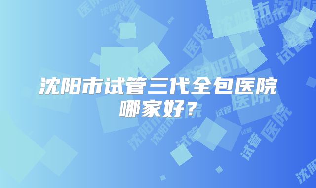 沈阳市试管三代全包医院哪家好？