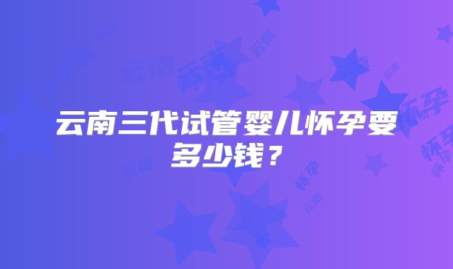 云南三代试管婴儿怀孕要多少钱？