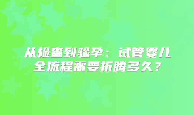 从检查到验孕：试管婴儿全流程需要折腾多久？