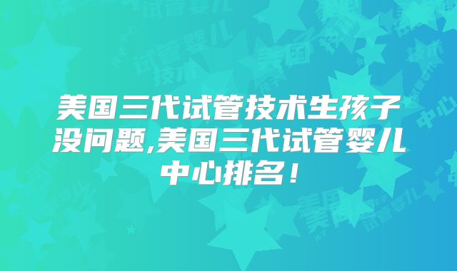 美国三代试管技术生孩子没问题,美国三代试管婴儿中心排名！