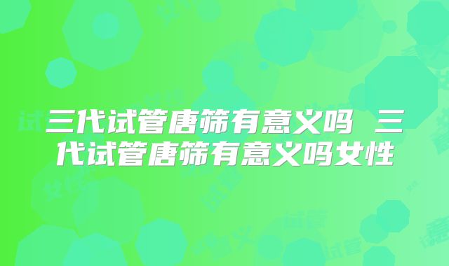 三代试管唐筛有意义吗 三代试管唐筛有意义吗女性