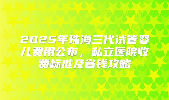 2025年珠海三代试管婴儿费用公布，私立医院收费标准及省钱攻略