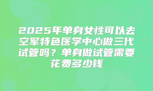 2025年单身女性可以去空军特色医学中心做三代试管吗？单身做试管需要花费多少钱
