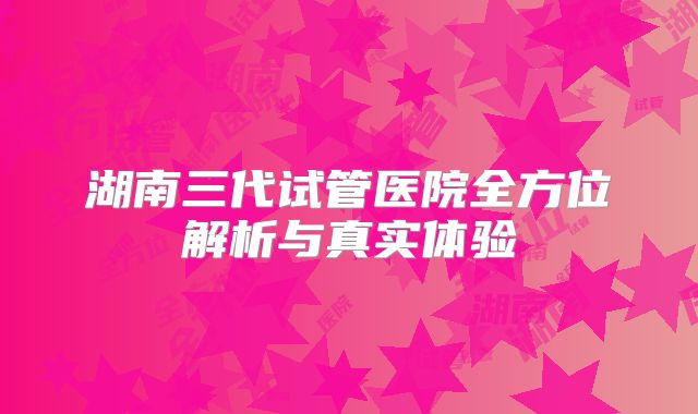 湖南三代试管医院全方位解析与真实体验