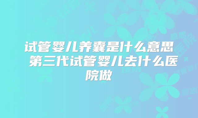 试管婴儿养囊是什么意思 第三代试管婴儿去什么医院做