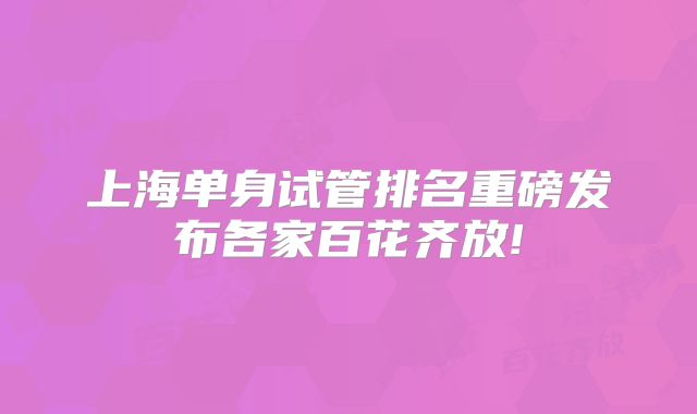 上海单身试管排名重磅发布各家百花齐放!