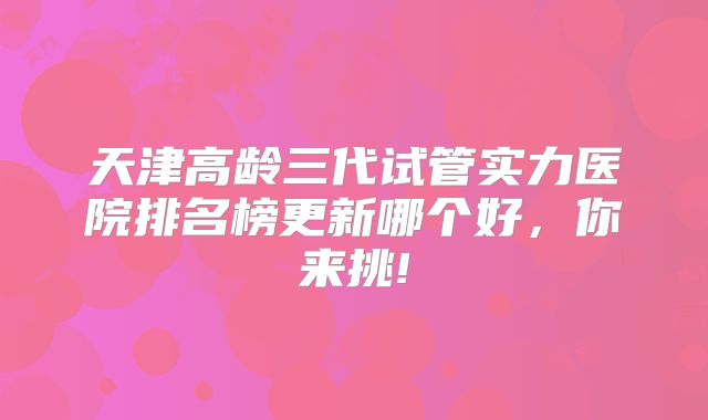 天津高龄三代试管实力医院排名榜更新哪个好，你来挑!