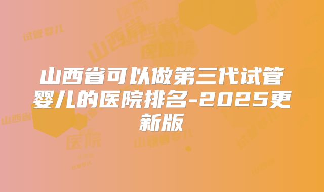 山西省可以做第三代试管婴儿的医院排名-2025更新版