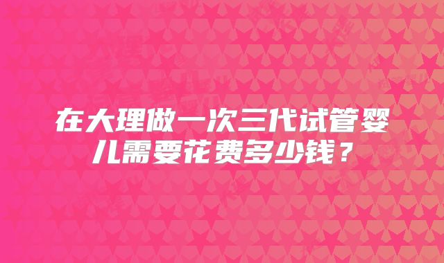 在大理做一次三代试管婴儿需要花费多少钱?