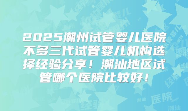 2025潮州试管婴儿医院不多三代试管婴儿机构选择经验分享！潮汕地区试管哪个医院比较好！