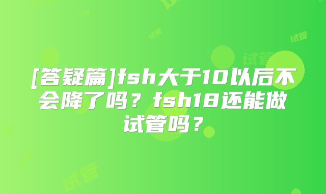 [答疑篇]fsh大于10以后不会降了吗？fsh18还能做试管吗？