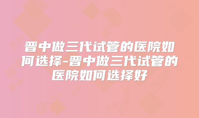 晋中做三代试管的医院如何选择-晋中做三代试管的医院如何选择好