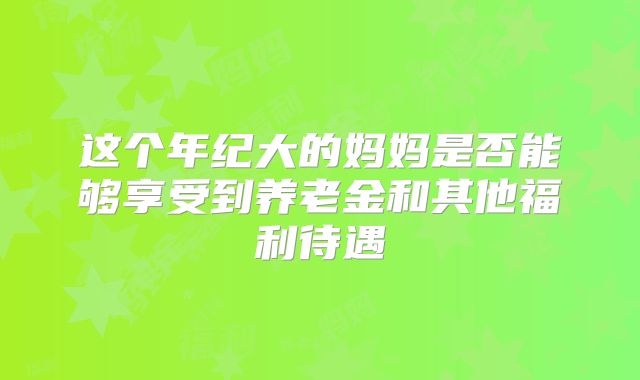 这个年纪大的妈妈是否能够享受到养老金和其他福利待遇
