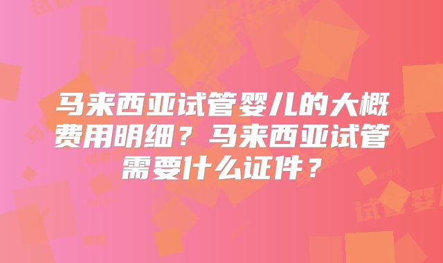 马来西亚试管婴儿的大概费用明细？马来西亚试管需要什么证件？