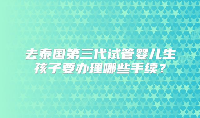 去泰国第三代试管婴儿生孩子要办理哪些手续？