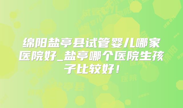 绵阳盐亭县试管婴儿哪家医院好_盐亭哪个医院生孩子比较好！
