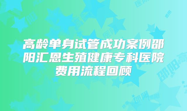 高龄单身试管成功案例邵阳汇恩生殖健康专科医院费用流程回顾