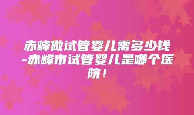 赤峰做试管婴儿需多少钱-赤峰市试管婴儿是哪个医院！