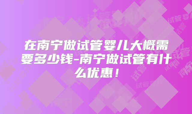 在南宁做试管婴儿大概需要多少钱-南宁做试管有什么优惠！