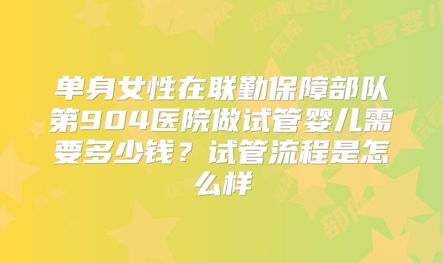 单身女性在联勤保障部队第904医院做试管婴儿需要多少钱?试管流程是怎么样